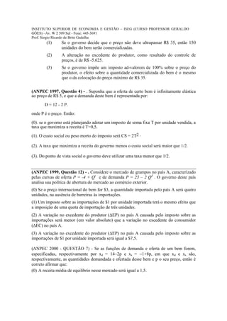 INSTITUTO SUPERIOR DE ECONOMIA E GESTÃO – ISEG (CURSO PROFESSOR GERALDO
GÓES) –Av. W 2 509 Sul - Fone: 443-3691
Prof. Sérgio Ricardo de Brito Gadelha
        (1)     Se o governo decide que o preço não deve ultrapassar R$ 35, então 150
                unidades do bem serão comercializadas.
        (2)     A alteração no excedente do produtor, como resultado do controle de
                preços, é de R$ -5.625.
        (3)     Se o governo impõe um imposto ad-valorem de 100% sobre o preço do
                produtor, o efeito sobre a quantidade comercializada do bem é o mesmo
                que o da colocação do preço máximo de R$ 35.


(ANPEC 1997, Questão 4) - . Suponha que a oferta de certo bem é infinitamente elástica
ao preço de R$ 5, e que a demanda deste bem é representada por:

       D = 12 - 2 P.
onde P é o preço. Então:

(0). se o governo está planejando adotar um imposto de soma fixa T por unidade vendida, a
taxa que maximiza a receita é T=0,5.

(1). O custo social ou peso morto do imposto será CS = 2T2 .

(2). A taxa que maximiza a receita do governo menos o custo social será maior que 1/2.

(3). Do ponto de vista social o governo deve utilizar uma taxa menor que 1/2.


(ANPEC 1999, Questão 12) - . Considere o mercado de grampos no país A, caracterizado
pelas curvas de oferta P = -4 + Qs e de demanda P = 25 – 2 Qd . O governo deste país
analisa sua política de abertura do mercado ao comércio exterior.
(0) Se o preço internacional do bem for $3, a quantidade importada pelo país A será quatro
unidades, na ausência de barreiras às importações.
(1) Um imposto sobre as importações de $1 por unidade importada terá o mesmo efeito que
a imposição de uma quota de importação de três unidades.
(2) A variação no excedente do produtor (∆EP) no país A causada pelo imposto sobre as
importações será menor (em valor absoluto) que a variação no excedente do consumidor
(∆EC) no país A.
(3) A variação no excedente do produtor (∆EP) no país A causada pelo imposto sobre as
importações de $1 por unidade importada será igual a $7,5.

(ANPEC 2000 - QUESTÃO 7) - Se as funções de demanda e oferta de um bem forem,
especificadas, respectivamente por xd = 14−2p e xs = −1+8p, em que xd e xs são,
respectivamente, as quantidades demandada e ofertada desse bem e p o seu preço, então é
correto afirmar que:
(0) A receita média de equilíbrio nesse mercado será igual a 1,5.
 