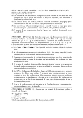 INSTITUTO SUPERIOR DE ECONOMIA E GESTÃO – ISEG (CURSO PROFESSOR GERALDO
GÓES) –Av. W 2 509 Sul - Fone: 443-3691
Prof. Sérgio Ricardo de Brito Gadelha
(1) Um aumento de 20% na demanda, acompanhado de um aumento de 20% na oferta, para
    qualquer que seja o preço, não alterará o preço de equilíbrio, mas aumentará a
    quantidade de equilíbrio em 20%.
(2) Um imposto de 0,5 por unidade produzida e vendida aumentará o preço pago pelos
    consumidores em 0,5, mas não alterará o preço recebido pelos produtores.
(3) Um subsídio de 0,5 por unidade produzida e vendida reduzirá o preço pago pelos
    consumidores para 1,1 e aumentará o preço recebido pelos produtores para 1,6.
(4) A garantia de um preço mínimo igual a 2 gerará um excedente de demanda nesse
    mercado de 5.


(ANPEC 2001 - QUESTÃO 15) - Suponha um produto cuja demanda seja diferente para
homens e mulheres. A demanda masculina é dada por Qdm = 20 – 2p e a demanda
feminina por Qdf = 18 – 3p. A oferta de mercado é composta por produtos nacionais e
importados, e as curvas de oferta são, respectivamente: Qsn = 10 + 2p e Qsi = 2p –10.
Calcule o excesso de oferta que resultaria da adoção de um preço mínimo igual a 6.
(ANPEC 2002 - QUESTÃO 04) - Com respeito à Teoria da Demanda, julgue os seguintes
   itens:
Ⓞ Se a demanda de mercado de um bem é dada por D(p) = R/p, quanto maior for R, mais
  elástica será a curva de demanda para um determinado preço.
① As perdas sociais associadas às políticas de preços mínimos para bens agrícolas são
  minoradas quando as curvas de demanda por bens agrícolas são inelásticas em seus
  segmentos relevantes.
② A variação do excedente do consumidor decorrente de uma variação no preço de um
  bem pode ser interpretada como a variação na utilidade do consumidor decorrente dessa
  mesma variação no preço do bem.
③ Em 1979, o Sindicato dos Trabalhadores Rurais da Califórnia entrou em greve contra os
  produtores de alface, seus patrões. A produção caiu consideravelmente e como
  resultado, o lucro dos produtores de alface aumentou. Mesmo assim, os produtores
  negociaram com os trabalhadores o fim da greve. A disposição dos produtores em
  negociar deve-se ao fato de que a demanda de curto prazo é menos elástica do que a
  demanda de longo prazo.
④ A curva de renda-consumo está para a curva de Engel assim como a curva de preço-
  consumo está para a curva de demanda.
(ANPEC 2002 - QUESTÃO 14) - Suponha que no mercado de determinado produto, a
demanda seja dada por:
D = {(q, p) / p3q = 8000}
e a oferta por:
S = {(q, p) / q = 500p}.
Calcule o excedente do consumidor. (Divida o resultado por 100)
 
