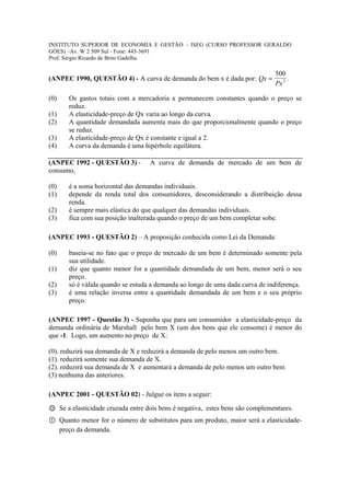 INSTITUTO SUPERIOR DE ECONOMIA E GESTÃO – ISEG (CURSO PROFESSOR GERALDO
GÓES) –Av. W 2 509 Sul - Fone: 443-3691
Prof. Sérgio Ricardo de Brito Gadelha

                                                                               500
(ANPEC 1990, QUESTÃO 4) - A curva de demanda do bem x é dada por: Qx =              .
                                                                               Px 2

(0)    Os gastos totais com a mercadoria x permanecem constantes quando o preço se
       reduz.
(1)    A elasticidade-preço de Qx varia ao longo da curva.
(2)    A quantidade demandada aumenta mais do que proporcionalmente quando o preço
       se reduz.
(3)    A elasticidade-preço de Qx é constante e igual a 2.
(4)    A curva da demanda é uma hipérbole equilátera.

(ANPEC 1992 - QUESTÃO 3) -         A curva de demanda de mercado de um bem de
consumo,

(0)    é a soma horizontal das demandas individuais.
(1)    depende da renda total dos consumidores, desconsiderando a distribuição dessa
       renda.
(2)    é sempre mais elástica do que qualquer das demandas individuais.
(3)    fica com sua posição inalterada quando o preço de um bem completar sobe.

(ANPEC 1993 - QUESTÃO 2) – A proposição conhecida como Lei da Demanda:

(0)    baseia-se no fato que o preço de mercado de um bem é determinado somente pela
       sua utilidade.
(1)    diz que quanto menor for a quantidade demandada de um bem, menor será o seu
       preço.
(2)    só é válida quando se estuda a demanda ao longo de uma dada curva de indiferença.
(3)    é uma relação inversa entre a quantidade demandada de um bem e o seu próprio
       preço.

(ANPEC 1997 - Questão 3) - Suponha que para um consumidor a elasticidade-preço da
demanda ordinária de Marshall pelo bem X (um dos bens que ele consome) é menor do
que -1. Logo, um aumento no preço de X:

(0). reduzirá sua demanda de X e reduzirá a demanda de pelo menos um outro bem.
(1). reduzirá somente sua demanda de X.
(2). reduzirá sua demanda de X e aumentará a demanda de pelo menos um outro bem
(3) nenhuma das anteriores.

(ANPEC 2001 - QUESTÃO 02) - Julgue os itens a seguir:

Ⓞ Se a elasticidade cruzada entre dois bens é negativa, estes bens são complementares.
① Quanto menor for o número de substitutos para um produto, maior será a elasticidade-
  preço da demanda.
 