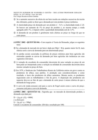 INSTITUTO SUPERIOR DE ECONOMIA E GESTÃO – ISEG (CURSO PROFESSOR GERALDO
GÓES) –Av. W 2 509 Sul - Fone: 443-3691
Prof. Sérgio Ricardo de Brito Gadelha
② Se o aumento sucessivo da oferta de um bem resulta em reduções sucessivas da receita
  dos ofertantes, pode-se dizer que a demanda por este produto é preço-inelástica.
③ A elasticidade-preço da demanda por um produto é – 0,5 e a elasticidade-renda é 2,0.
  Se houver um aumento de 1% no preço do produto e, ao mesmo tempo, a renda
  agregada subir 1%, o impacto sobre a quantidade demandada será de 1,5%.
④ A demanda de um produto é geralmente mais elástica ao preço no longo do que no
  curto prazo.


(ANPEC 2002 - QUESTÃO 04) - Com respeito à Teoria da Demanda, julgue os seguintes
   itens:
Ⓞ Se a demanda de mercado de um bem é dada por D(p) = R/p, quanto maior for R, mais
  elástica será a curva de demanda para um determinado preço.
① As perdas sociais associadas às políticas de preços mínimos para bens agrícolas são
  minoradas quando as curvas de demanda por bens agrícolas são inelásticas em seus
  segmentos relevantes.
② A variação do excedente do consumidor decorrente de uma variação no preço de um
  bem pode ser interpretada como a variação na utilidade do consumidor decorrente dessa
  mesma variação no preço do bem.
③ Em 1979, o Sindicato dos Trabalhadores Rurais da Califórnia entrou em greve contra os
  produtores de alface, seus patrões. A produção caiu consideravelmente e como
  resultado, o lucro dos produtores de alface aumentou. Mesmo assim, os produtores
  negociaram com os trabalhadores o fim da greve. A disposição dos produtores em
  negociar deve-se ao fato de que a demanda de curto prazo é menos elástica do que a
  demanda de longo prazo.
④ A curva de renda-consumo está para a curva de Engel assim como a curva de preço-
  consumo está para a curva de demanda.
(ANPEC 2002 - QUESTÃO 14) - Suponha que no mercado de determinado produto, a
demanda seja dada por:
D = {(q, p) / p3q = 8000}
e a oferta por:
S = {(q, p) / q = 500p}.
Calcule o excedente do consumidor. (Divida o resultado por 100)
 