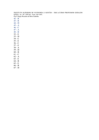 INSTITUTO SUPERIOR DE ECONOMIA E GESTÃO – ISEG (CURSO PROFESSOR GERALDO
GÓES) –Av. W 2 509 Sul - Fone: 443-3691
Prof. Sérgio Ricardo de Brito Gadelha
42 – B
43 – B
44 – D
45 – A
46 – C
47 – A
48 – B
52 – E
53 – D
54 – C
55 – E
56 – C
57 – E
58 – A
59 – D
60 – B
61 – C
62 – A
63 – E
64 – B
65 – E
66 – B
67 – D
 