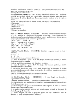 INSTITUTO SUPERIOR DE ECONOMIA E GESTÃO – ISEG (CURSO PROFESSOR GERALDO
GÓES) –Av. W 2 509 Sul - Fone: 443-3691
Prof. Sérgio Ricardo de Brito Gadelha
03) (Gestor Governamental) - A curva de oferta mostra o que acontece com a quantidade
oferecida de um bem quando seu preço varia, mantendo constante todos os outros
determinantes da oferta. Quando um desses determinantes muda, a curva da oferta se
desloca.
Indique qual das variáveis abaixo, quando alterada, não desloca a curva da oferta.
a) Tecnologia
b) Preços dos insumos
c) Expectativas
d) Preço do bem
e) Número de vendedores

04) (ESAF/Analista Técnico – SUSEP/2002) - Considere a função de demanda dada pôr
Qd = Qd (R, P), onde Qd = a quantidade demandada; R = a renda; P = o preço. Para que esta
função seja negativamente inclinada em relação ao preço e seja homogênea de grau zero em
relação a preço e renda, deverá assumir a seguinte forma:
a) Qd = R.(P) -1 ; P > 0 e R > 0
b) Qd = a + b.R - c.P; a > 0; b > 0 e c > 0
c) Qd = a + b.P - c.R; a < 0; b < 0 e c > 0
d) Qd = -b.P + c.R; b > 0 e c > 0
e) Qd = a + b.(P + R); a > 0 e b > 0

05) (ESAF/Analista Técnico – SUSEP/2002) - Considere o seguinte modelo de oferta e
demanda:
Qd = 20 - 2.Pt
Qs = -2 + Pt-1
Com base neste modelo, é correto afirmar que
a) o preço de equilíbrio é igual a 22/3. Para preços diferentes do equilíbrio, o modelo
apresentará dinâmica explosiva.
b) não há equilíbrio neste modelo, cuja dinâmica é explosiva.
c) o preço de equilíbrio é igual a 22/3. Para preços diferentes do equilíbrio, o modelo
apresentará dinâmica "amortecida".
d) o preço de equilíbrio é igual a 22/3. Para preços acima do equilíbrio, o modelo
apresentará dinâmica explosiva. Para preços abaixo do equilíbrio, o modelo apresentará
dinâmica "amortecida".
e) não há equilíbrio neste modelo, cuja dinâmica é uniforme.

06) (ESAF/Analista Técnico – SUSEP/2002) - Se uma função de demanda é
negativamente inclinada, então
a) a receita marginal será igual a 1 (um) mais a elasticidade preço da demanda.
b) a receita marginal será igual ao preço em todos os pontos da cura de demanda, que terá
elasticidade maior que zero.
c) a receita marginal será igual à receita média em todos os pontos da curva de demanda,
que terá elasticidade maior que zero.
d) a função receita marginal também será negativamente inclinada e dependerá da
elasticidade preço da demanda.
e) a receita marginal será igual ao preço nos pontos em que a elasticidade preço da
demanda for maior que zero em termos absolutos.
 