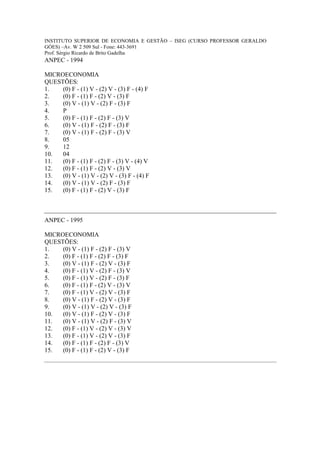 INSTITUTO SUPERIOR DE ECONOMIA E GESTÃO – ISEG (CURSO PROFESSOR GERALDO
GÓES) –Av. W 2 509 Sul - Fone: 443-3691
Prof. Sérgio Ricardo de Brito Gadelha
ANPEC - 1994

MICROECONOMIA
QUESTÕES:
1.   (0) F - (1) V - (2) V - (3) F - (4) F
2.   (0) F - (1) F - (2) V - (3) F
3.   (0) V - (1) V - (2) F - (3) F
4.   P
5.   (0) F - (1) F - (2) F - (3) V
6.   (0) V - (1) F - (2) F - (3) F
7.   (0) V - (1) F - (2) F - (3) V
8.   05
9.   12
10.  04
11.  (0) F - (1) F - (2) F - (3) V - (4) V
12.  (0) F - (1) F - (2) V - (3) V
13.  (0) V - (1) V - (2) V - (3) F - (4) F
14.  (0) V - (1) V - (2) F - (3) F
15.  (0) F - (1) F - (2) V - (3) F



ANPEC - 1995

MICROECONOMIA
QUESTÕES:
1.   (0) V - (1) F - (2) F - (3) V
2.   (0) F - (1) F - (2) F - (3) F
3.   (0) V - (1) F - (2) V - (3) F
4.   (0) F - (1) V - (2) F - (3) V
5.   (0) F - (1) V - (2) F - (3) F
6.   (0) F - (1) F - (2) V - (3) V
7.   (0) F - (1) V - (2) V - (3) F
8.   (0) V - (1) F - (2) V - (3) F
9.   (0) V - (1) V - (2) V - (3) F
10.  (0) V - (1) F - (2) V - (3) F
11.  (0) V - (1) V - (2) F - (3) V
12.  (0) F - (1) V - (2) V - (3) V
13.  (0) F - (1) V - (2) V - (3) F
14.  (0) F - (1) F - (2) F - (3) V
15.  (0) F - (1) F - (2) V - (3) F
 