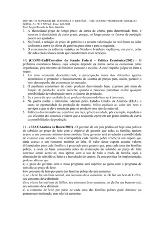 INSTITUTO SUPERIOR DE ECONOMIA E GESTÃO – ISEG (CURSO PROFESSOR GERALDO
GÓES) –Av. W 2 509 Sul - Fone: 443-3691
Prof. Sérgio Ricardo de Brito Gadelha
3. A elasticidade-preço de longo prazo da curva de oferta, para determinado bem, é
   superior à elasticidade de curto prazo, porque, no longo prazo, os fatores de produção
   podem ser ajustados.
4. No Brasil, a redução do preço do petróleo e a recente valorização do real frente ao dólar
   deslocam a curva de oferta de gasolina para cima e para a esquerda.
5. O crescimento da indústria turística no Nordeste brasileiro explica-se, em parte, pelas
   elevadas elasticidades-renda que caracterizam esses serviços.

10) (CESPE-UnB/Consultor do Senado Federal – Política Econômica/2002) – O
problema econômico básico, cuja solução depende da forma como as economias estão
organizadas, gira em torno do binômio escassez e escolha. A esse respeito, julgue os itens a
seguir.
1. Em uma economia descentralizada, a preocupação maior dos diferentes agentes
   econômicos é gerenciar o funcionamento do sistema de preços para, assim, garantir o
   bom desempenho das economias de mercado.
2. O problema econômico de como produzir determinado bem, expresso pôr meio da
   função de produção, ocorre somente quando o processo produtivo exclui qualquer
   possibilidade de substituição entre os fatores de produção.
3. Se a curva de oportunidade de se produzir determinado bem será constante.
4. Na guerra contra o terrorismo liderado pelos Estados Unidos da América (EUA), o
   custo de oportunidade da produção de material bélico equivale ao valor dos bens e
   serviços a que se deve renunciar para se produzir esse tipo de material.
5. Políticas discriminatórias, com base em raça, gênero ou idade, pôr exemplo, impedem o
   uso eficiente dos recursos e fazem que a economia opere em um ponto interno da curva
   de possibilidades de produção.

11 – (ESAF/Analista do Bacen/2002) - O governo de um país pratica até hoje uma política
de subsídio ao preço do leite com o objetivo de garantir que todas as famílias tenham
acesso a um consumo mínimo desse produto. Esse governo está estudando a possibilidade
de eliminar esse subsídio. Em contrapartida cada família pobre receberia um cupom que
daria acesso a um consumo mínimo de leite. O valor desse cupom assume valores
diferenciados para cada família e é projetado para garantir que, para cada uma das famílias
pobres, a cesta de bens consumida antes da eliminação do subsídio ao preço do leite
continue sendo acessível, mas apenas com o uso de toda a renda da família, após a
eliminação do subsídio ao leite e a introdução do cupom. Se essa política for implementada,
pode-se afirmar que:
a) o gasto do governo com o novo programa será superior ao gasto com o programa de
subsídio ao preço do leite.
b) o consumo de leite por parte das famílias pobres deverá aumentar.
c) se o leite for um bem normal, seu consumo deve aumentar, se ele for um bem de Giffen,
seu consumo deve diminuir.
d) se o leite for um bem de Giffen, seu consumo deve aumentar, se ele for um bem normal,
seu consumo deve diminuir.
e) o consumo de leite por parte de cada uma das famílias pobres pode diminuir ou
permanecer inalterado, mas não irá aumentar.
 