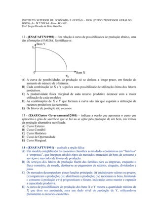 INSTITUTO SUPERIOR DE ECONOMIA E GESTÃO – ISEG (CURSO PROFESSOR GERALDO
GÓES) –Av. W 2 509 Sul - Fone: 443-3691
Prof. Sérgio Ricardo de Brito Gadelha



12 - (ESAF/AFTN/1989) – Em relação à curva de possibilidades de produção abaixo, uma
das afirmações é FALSA. Identifique-a:
           Bem Y
        Y1




          0                               Bem X
                                   X1
A)   A curva de possibilidades de produção só se desloca a longo prazo, em função do
     aumento do número de ofertantes.
B)   Cada combinação de X e Y significa uma possibilidade de utilização ótima dos fatores
     produtivos.
C)   A produtividade física marginal de cada recurso produtivo decresce com a maior
     utilização de cada um deles
D)   As combinações de X e Y que formam a curva são tais que esgotam a utilização de
     recursos produtivos da economia.
E)   Os fatores de produção são escassos.

13 - (ESAF/Gestor Governamental/2001) – indique a opção que apresenta o custo que
apresenta o grau de sacrifício que se faz ao se optar pela produção de um bem, em termos
da produção alternativa sacrificada.
A) Custo Externo
B) Custo Contábil
C) Custo Histórico
D) Custo de Oportunidade
E) Custo Marginal.

14 - (ESAF/AFTN/1991) – assinale a opção falsa:
A) Um modelo simplificado da economia classifica as unidades econômicas em “famílias”
    e “empresas”, que integram em dois tipos de mercados: mercados de bens de consumo e
    serviços e mercados de fatores de produção.
B) Os serviços dos fatores de produção fluem das famílias para as empresas, enquanto o
    fluxo contrário, de moeda, destina-se ao pagamento de salários, aluguéis, dividendos e
    juros.
C) Os mercados desempenham cinco funções principais: (i) estabelecem valores ou preços;
    (ii) organizam a produção; (iii) distribuem a produção; (iv) racionam os bens, limitando
    o consumo à produção e (v) prognosticam o futuro, indicando como manter e expandir
    a capacidade produtiva.
D) A curva de possibilidades de produção dos bens X e Y mostra a quantidade mínima de
    X que deve ser produzida, para um dado nível de produção de Y, utilizando-se
    plenamente os recursos existentes.
 