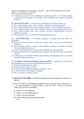 INSTITUTO SUPERIOR DE ECONOMIA E GESTÃO – ISEG (CURSO PROFESSOR GERALDO
GÓES) –Av. W 2 509 Sul - Fone: 443-3691
Prof. Sérgio Ricardo de Brito Gadelha
E) A inclinação da curva de possibilidades de produção dos bens X e Y mostra quantas
   unidades do bem X podem ser produzidas a mais, mediante uma redução na produção
   do bem Y.

15 - (ESAF/AFTN/1994) – Uma curva de possibilidades de produção desloca--se:
A) Para a direita quando, tudo o mais constante, aumentam os gastos do governo
B) Para a direita quando, tudo o mais constante, aumenta a receita tributária do governo
C) Para a esquerda quando, tudo o mais constante, aumenta a receita tributária do governo
D) Para a direita, quando, tudo o mais constante, aumenta a disponibilidade de recursos
    produtivos escassos
E) Em sentido oposto ao da variação da demanda agregada efetiva.

16 - (ESAF/MPU/1996) – O problema econômico de decidir que bens devem ser
produzidos:
A) pode ser visto como sendo a escolha de um ponto sobre a curva de possibilidades de
   produção;
B) ocorre somente quando o estoque do fator trabalho é pequeno em relação ao estoque
   dos demais fatores produtivos;
C) perde o significado quando os insumos são completamente especializados;
D) depende basicamente da tecnologia usada e, portanto, não está relacionado à questão da
   escassez;
E) é irrelevante em sociedades altamente desenvolvidas, caracterizadas pôr níveis elevados
   de produtividade dos insumos.

17 - (CARLOS CHAGAS/Analista de Orçamento/1997) – quando uma economia não
está trabalhando na sua curva de possibilidades de produção
A) há perfeita flexibilidade dos preços.
B) O progresso tecnológico é neutro
C) O custo de oportunidade de aumentar a produção é nulo
D) A oferta de fatores de produção é inelástica
E) Deve-se fechar ao comércio exterior.


18) (ESAF/AFC-STN/2000)- A função de demanda de um consumidor por um bem x é
   dada pôr

qx=20px-1py0,5 sendo qx a quantidade demandada do bem x por parte desse consumidor e px
   e py, respectivamente, os preços do bem x e de outro bem y. Nesse caso, pode-se
   afirmar que, para esse consumidor,
   a)   os bens x e y são substitutos
   b)   os bens x e y são complementares
   c)   o bem x é um bem de Giffen
   d)   a elasticidade preço da demanda pelo bem
        x é 2
 