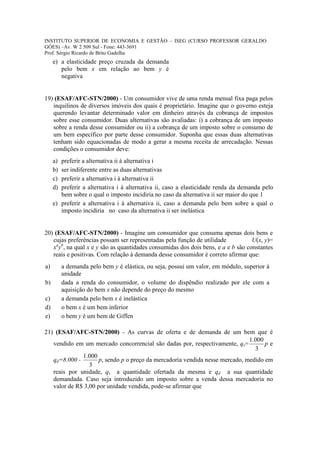 INSTITUTO SUPERIOR DE ECONOMIA E GESTÃO – ISEG (CURSO PROFESSOR GERALDO
GÓES) –Av. W 2 509 Sul - Fone: 443-3691
Prof. Sérgio Ricardo de Brito Gadelha
     e) a elasticidade preço cruzada da demanda
        pelo bem x em relação ao bem y é
        negativa


19) (ESAF/AFC-STN/2000) - Um consumidor vive de uma renda mensal fixa paga pelos
   inquilinos de diversos imóveis dos quais é proprietário. Imagine que o governo esteja
   querendo levantar determinado valor em dinheiro através da cobrança de impostos
   sobre esse consumidor. Duas alternativas são avaliadas: i) a cobrança de um imposto
   sobre a renda desse consumidor ou ii) a cobrança de um imposto sobre o consumo de
   um bem específico por parte desse consumidor. Suponha que essas duas alternativas
   tenham sido equacionadas de modo a gerar a mesma receita de arrecadação. Nessas
   condições o consumidor deve:
     a) preferir a alternativa ii à alternativa i
     b) ser indiferente entre as duas alternativas
     c) preferir a alternativa i à alternativa ii
     d) preferir a alternativa i à alternativa ii, caso a elasticidade renda da demanda pelo
        bem sobre o qual o imposto incidiria no caso da alternativa ii ser maior do que 1
     e) preferir a alternativa i à alternativa ii, caso a demanda pelo bem sobre a qual o
        imposto incidiria no caso da alternativa ii ser inelástica


20) (ESAF/AFC-STN/2000) - Imagine um consumidor que consuma apenas dois bens e
   cujas preferências possam ser representadas pela função de utilidade           U(x, y)=
   xayb, na qual x e y são as quantidades consumidas dos dois bens, e a e b são constantes
   reais e positivas. Com relação à demanda desse consumidor é correto afirmar que:
a)        a demanda pelo bem y é elástica, ou seja, possui um valor, em módulo, superior à
          unidade
b)        dada a renda do consumidor, o volume do dispêndio realizado por ele com a
          aquisição do bem x não depende do preço do mesmo
c)        a demanda pelo bem x é inelástica
d)        o bem x é um bem inferior
e)        o bem y é um bem de Giffen

21) (ESAF/AFC-STN/2000) - As curvas de oferta e de demanda de um bem que é
                                                                              1.000
   vendido em um mercado concorrencial são dadas por, respectivamente, qs=          pe
                                                                                3
              1.000
   qd=8.000 -        p, sendo p o preço da mercadoria vendida nesse mercado, medido em
                 3
   reais por unidade, qs a quantidade ofertada da mesma e qd a sua quantidade
   demandada. Caso seja introduzido um imposto sobre a venda dessa mercadoria no
   valor de R$ 3,00 por unidade vendida, pode-se afirmar que
 