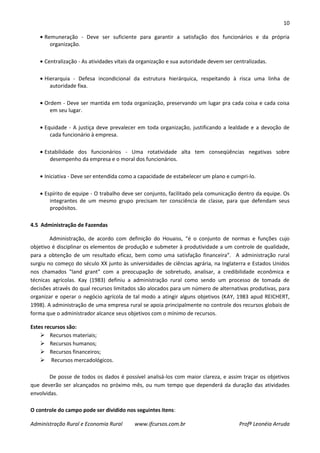 10
Administração Rural e Economia Rural www.ifcursos.com.br Profª Leonéia Arruda
Remuneração - Deve ser suficiente para garantir a satisfação dos funcionários e da própria
organização.
Centralização - As atividades vitais da organização e sua autoridade devem ser centralizadas.
Hierarquia - Defesa incondicional da estrutura hierárquica, respeitando à risca uma linha de
autoridade fixa.
Ordem - Deve ser mantida em toda organização, preservando um lugar pra cada coisa e cada coisa
em seu lugar.
Equidade - A justiça deve prevalecer em toda organização, justificando a lealdade e a devoção de
cada funcionário à empresa.
Estabilidade dos funcionários - Uma rotatividade alta tem conseqüências negativas sobre
desempenho da empresa e o moral dos funcionários.
Iniciativa - Deve ser entendida como a capacidade de estabelecer um plano e cumpri-lo.
Espírito de equipe - O trabalho deve ser conjunto, facilitado pela comunicação dentro da equipe. Os
integrantes de um mesmo grupo precisam ter consciência de classe, para que defendam seus
propósitos.
4.5 Administração de Fazendas
Administração, de acordo com definição do Houaiss, “é o conjunto de normas e funções cujo
objetivo é disciplinar os elementos de produção e submeter à produtividade a um controle de qualidade,
para a obtenção de um resultado eficaz, bem como uma satisfação financeira”. A administração rural
surgiu no começo do século XX junto às universidades de ciências agrária, na Inglaterra e Estados Unidos
nos chamados "land grant" com a preocupação de sobretudo, analisar, a credibilidade econômica e
técnicas agrícolas. Kay (1983) definiu a administração rural como sendo um processo de tomada de
decisões através do qual recursos limitados são alocados para um número de alternativas produtivas, para
organizar e operar o negócio agrícola de tal modo a atingir alguns objetivos (KAY, 1983 apud REICHERT,
1998). A administração de uma empresa rural se apoia principalmente no controle dos recursos globais de
forma que o administrador alcance seus objetivos com o mínimo de recursos.
Estes recursos são:
 Recursos materiais;
 Recursos humanos;
 Recursos financeiros;
 Recursos mercadológicos.
De posse de todos os dados é possível analisá-los com maior clareza, e assim traçar os objetivos
que deverão ser alcançados no próximo mês, ou num tempo que dependerá da duração das atividades
envolvidas.
O controle do campo pode ser dividido nos seguintes itens:
 