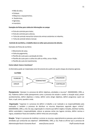 11
Administração Rural e Economia Rural www.ifcursos.com.br Profª Leonéia Arruda
Mão de obra;
Estoque;
Máquinas e equipamentos;
Zootécnicos;
Agrícolas;
Inventário.
Exemplos de fichas para coleta de informações no campo.
Ficha de controle para trator;
Ficha de controle para culturas;
Ficha de controle mensal do número de animais existentes no rebanho;
Ficha de controle leiteiro mensal;
Controle de escritório, o trabalho deve-se voltar para processo de cálculos.
Exemplos de fichas de escritório:
Movimento de caixa;
Folha de pagamento;
Planilha de custo para a produção de leite;
Planilha de custo para o cultivo do café ou milho, arroz e feijão;
Planilha de custo de investimento;
Como reduzir riscos e incertezas?
A informática pode ser implantada como ferramenta de auxílio em quatro etapas da empresa agrícola.
4.6 PODC
Planejamento: “planejar é o processo de definir objetivos, atividades e recursos”. (MAXIMIANO, 1995, p.
61). Podemos definir então planejamento como o processo de estudar e avaliar a situação atual, prever
acontecimentos, definir objetivos e metas, definir como atingir objetivos, definir programas: quem vai
fazer, o quê, como, quando e onde.
Organização: “organizar é o processo de definir o trabalho a ser realizado e as responsabilidades pela
realização; é também o processo de distribuir os recursos disponíveis seguindo algum critério”.
(MAXIMIANO, 1995, p. 61). Ou seja, organização é o mesmo que definir órgãos e funções, distribuir tarefas,
definir autoridade e responsabilidade, colocar as pessoas certas nos lugares corretos, definir normas e
regras, estabelecer fluxos de trabalho e definir linhas de comunicação.
Direção: “dirigir é o processo de mobilizar e acionar os recursos, especialmente as pessoas, para realizar as
atividades que conduzirão aos objetivos”. (MAXIMIANO, 1995, p. 61). Pode-se afirmar que o processo de
ADMINISTRAR
PLANEJAR
DIRIGIR
ORGANIZAR
CONTROLAR
 