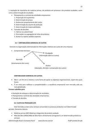 15
Administração Rural e Economia Rural www.ifcursos.com.br Profª Leonéia Arruda
1. Avaliação de inventários de matérias primas, de produtos em processo e de produtos acabados, assim
como a determinação de resultados.
Planejamento e controle das atividades empresariais.
1. Preparação de orçamentos
2. Determinação de preços
3. Analise de comportamento dos custos
4. Determinação do volume de produção
5. Determinação de responsabilidades.
Tomadas de decisões
1. Fabricar ou subcontratar
2. Eliminação e ou agregação de linhas de produtos
3. Aceitar ou rejeitar pedidos especiais.
6.3 CONTABILIDADE GERENCIAL DE CUSTOS
Consiste na organização sistematizada de informações relativas aos custos de uma empresa.
Compreende três fases:
Divulgação
(informação sobre os custos)
Apuração
(levantamento dos custo)
Analise
(tabulação, aferição e comparação dos custos).
CONTABILIDADE GERENCIAL DE CUSTOS:
Não é um fim em si mesmo; é uma forma de apoiar os objetivos organizacionais, sejam eles quais
forem.
É um meio para melhorar a competitividade e a excelência empresarial num mercado cada vez
mais globalizado.
Fornece subsídios para:
Avaliação de estoques e determinação de resultados;
Planejamento e controle das atividades empresariais;
Tomada de decisões.
6.4 CUSTO DA PRODUÇÃO (CP)
Valor de todos os bens e/ou serviços consumidos no processo produtivo num determinado
período. Elementos básicos:
Matérias-primas (MP) Materiais integrantes do produto acabado.
Mão (de Obra (MOD) Mão de Obra fácil e diretamente consignável a um determinado produto ou
serviço).
 