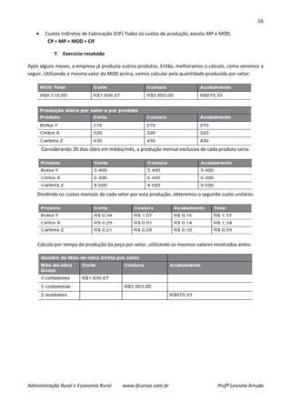 16
Administração Rural e Economia Rural www.ifcursos.com.br Profª Leonéia Arruda
Custos Indiretos de Fabricação (CIF) Todos os custos de produção, exceto MP e MOD.
CP = MP + MOD + CIF
7. Exercício resolvido
Após alguns meses, a empresa já produzia outros produtos. Então, melhoramos o cálculo, como veremos a
seguir. Utilizando o mesmo valor da MOD acima, vamos calcular pela quantidade produzida por setor:
Considerando 20 dias úteis em média/mês, a produção mensal exclusiva de cada produto seria:
Dividindo os custos mensais de cada setor por esta produção, obteremos o seguinte custo unitário:
Cálculo por tempo de produção da peça por setor, utilizando os mesmos valores mostrados antes:
 