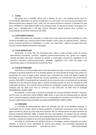 3
Administração Rural e Economia Rural www.ifcursos.com.br Profª Leonéia Arruda
1. CUSTOS
São gastos que a entidade realiza com o objetivo de por o seu produto pronto para ser
comercializado, fabricando-o ou apenas revendendo-o, ou o de cumprir com o seu serviço contratado. Uma
diferença básica para a despesa é que "custo" traz um retorno financeiro e pertence à atividade-fim, pela
qual a entidade foi criada (determinada no seu Contrato Social, na cláusula do objeto). Já despesa é um
gasto com a atividade-meio e não gera retorno financeiro, apenas propicia certo "conforto" ou
funcionalidade ao ambiente empresarial. (SÁ 1990).
1.1 CUSTO DIRETO VARIAVEL
Estão relacionados com a produção e a venda. Esses custos apresentam particularidades em razão
do tipo de atividade que a empresa exerce estão incluídos, nesses custos, os materiais diretos - matérias-
primas, materiais secundários e embalagens - e a mão – de - obra direta - salários e encargos sociais dos
recursos humanos ligados diretamente à produção.
1.2 CUSTO INDIRETO FIXO
Geralmente, os custos fixos são compostos pelos salários e pelos encargos sociais do pessoal
administrativo (secretárias, contínuos, vigilantes, gerente-administrativo, etc.; gastos com aluguéis;
retirada pró-labore dos sócios; materiais de limpeza e conservação; materiais de expediente ou de
escritório; honorários profissionais(contador, advogado, engenheiro, etc.); além dos gastos com
depreciação, seguro e manutenção do investimento físico.
1.3 CUSTO DE PRODUÇÃO
Especifica o custo de produção como a soma dos valores de todos os recursos (insumos e serviços)
utilizados no processo produtivo de uma atividade agrícola, em certo período de tempo e que podem ser
classificados em curtos e longos prazos. Comenta que a estimativa dos custos está ligada à gestão da
tecnologia, ou seja, à alocação eficiente dos recursos produtivos e ao conhecimento dos preços destes
recursos. REIS (2007). A maximização dos resultados de uma empresa ocorre na realização de sua atividade
produtiva, pois ela procurará sempre obter a máxima produção possível em face da utilização de certa
combinação de fatores. Os resultados ótimos poderão ser conseguidos quando houver a maximização da
produção para um dado custo total ou minimizar o custo total para um dado nível de produção
(VASCONCELOS e GARCIA 2004).
Na produção, o custo mede a renúncia ao emprego dos recursos produtivos (homens, máquinas,
etc) em outro uso alternativo melhor (RAMIZ, 1988). Assim, o custo total de produção pode ser definido
como o total das despesas realizadas pela firma com a combinação mais econômica dos fatores, por meio
da qual é obtida determinada quantidade do produto (VASCONCELOS e GARCIA, 2004).
1.4 PRODUÇÃO
È a atividade da combinação dos fatores de produção que têm como finalidade satisfazer as
necessidades do ser humano. Sobre os fatores produtivos, é importante conceituá-los como sendo todo
agente econômico, pessoa ou coisa capaz de acrescentar valor às matérias primas em algum momento do
processo produtivo (IGLESIAS, 1988). A respeito dos bens intermediários, são aqueles que são utilizados
para a produção de bens e serviços finais, pelo emprego basicamente do trabalho e do capital. Na atividade
produtiva, a escolha do método ou processo de produção depende da sua eficiência.
Esta pode ser classificada como eficiência técnica ou tecnológica, quando comparado com outros
métodos, se utiliza de menor quantidade de insumos para produzir uma quantidade equivalente do
 