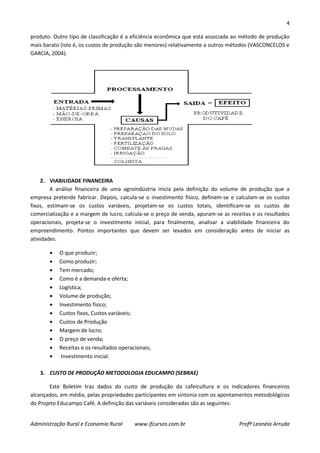 4
Administração Rural e Economia Rural www.ifcursos.com.br Profª Leonéia Arruda
produto. Outro tipo de classificação é a eficiência econômica que está associada ao método de produção
mais barato (isto é, os custos de produção são menores) relativamente a outros métodos (VASCONCELOS e
GARCIA, 2004).
2. VIABILIDADE FINANCEIRA
A análise financeira de uma agroindústria inicia pela definição do volume de produção que a
empresa pretende fabricar. Depois, calcula-se o investimento físico, definem-se e calculam-se os custos
fixos, estimam-se os custos variáveis, projetam-se os custos totais, identificam-se os custos de
comercialização e a margem de lucro, calcula-se o preço de venda, apuram-se as receitas e os resultados
operacionais, projeta-se o investimento inicial, para finalmente, analisar a viabilidade financeira do
empreendimento. Pontos importantes que devem ser levados em consideração antes de iniciar as
atividades.
O que produzir;
Como produzir;
Tem mercado;
Como é a demanda e oferta;
Logística;
Volume de produção;
Investimento físico;
Custos fixos, Custos variáveis;
Custos de Produção
Margem de lucro;
O preço de venda;
Receitas e os resultados operacionais;
Investimento inicial.
3. CUSTO DE PRODUÇÃO METODOLOGIA EDUCAMPO (SEBRAE)
Este Boletim traz dados do custo de produção da cafeicultura e os indicadores financeiros
alcançados, em média, pelas propriedades participantes em sintonia com os apontamentos metodológicos
do Projeto Educampo Café. A definição das variáveis consideradas são as seguintes:
 