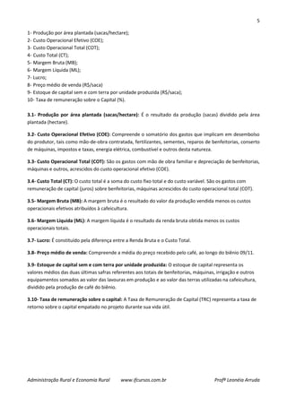 5
Administração Rural e Economia Rural www.ifcursos.com.br Profª Leonéia Arruda
1- Produção por área plantada (sacas/hectare);
2- Custo Operacional Efetivo (COE);
3- Custo Operacional Total (COT);
4- Custo Total (CT);
5- Margem Bruta (MB);
6- Margem Líquida (ML);
7- Lucro;
8- Preço médio de venda (R$/saca)
9- Estoque de capital sem e com terra por unidade produzida (R$/saca);
10- Taxa de remuneração sobre o Capital (%).
3.1- Produção por área plantada (sacas/hectare): É o resultado da produção (sacas) dividido pela área
plantada (hectare).
3.2- Custo Operacional Efetivo (COE): Compreende o somatório dos gastos que implicam em desembolso
do produtor, tais como mão-de-obra contratada, fertilizantes, sementes, reparos de benfeitorias, conserto
de máquinas, impostos e taxas, energia elétrica, combustível e outros desta natureza.
3.3- Custo Operacional Total (COT): São os gastos com mão de obra familiar e depreciação de benfeitorias,
máquinas e outros, acrescidos do custo operacional efetivo (COE).
3.4- Custo Total (CT): O custo total é a soma do custo fixo total e do custo variável. São os gastos com
remuneração de capital (juros) sobre benfeitorias, máquinas acrescidos do custo operacional total (COT).
3.5- Margem Bruta (MB): A margem bruta é o resultado do valor da produção vendida menos os custos
operacionais efetivos atribuídos à cafeicultura.
3.6- Margem Líquida (ML): A margem líquida é o resultado da renda bruta obtida menos os custos
operacionais totais.
3.7- Lucro: É constituído pela diferença entre a Renda Bruta e o Custo Total.
3.8- Preço médio de venda: Compreende a média do preço recebido pelo café, ao longo do biênio 09/11.
3.9- Estoque de capital sem e com terra por unidade produzida: O estoque de capital representa os
valores médios das duas últimas safras referentes aos totais de benfeitorias, máquinas, irrigação e outros
equipamentos somados ao valor das lavouras em produção e ao valor das terras utilizadas na cafeicultura,
dividido pela produção de café do biênio.
3.10- Taxa de remuneração sobre o capital: A Taxa de Remuneração de Capital (TRC) representa a taxa de
retorno sobre o capital empatado no projeto durante sua vida útil.
 