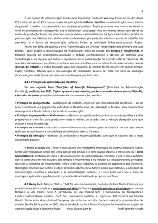 8
Administração Rural e Economia Rural www.ifcursos.com.br Profª Leonéia Arruda
É um modelo de administração criado pelo americano Frederick Winslow Taylor no fim do século
XIX e início do século XX e que se baseia na aplicação do método científico na administração com o intuito
de garantir o melhor custo/benefício aos sistemas produtivos. Taylor procurava uma forma de elevar o
nível de produtividade conseguindo que o trabalhador produzisse mais em menos tempo sem elevar os
custos de produção. Assim, ele observou que os sistemas administrativos da época eram falhos. A falta de
padronização dos métodos de trabalho, o desconhecimento por parte dos administradores do trabalho dos
operários e a forma de remuneração utilizada foram as principais falhas estudadas por Taylor.
Assim, em 1903, ele publica o livro “Administração de Oficinas” onde expõe pela primeira vez suas
teorias. Taylor propõe a racionalização do trabalho por meio do estudo dos tempos e movimentos. O
trabalho deveria ser decomposto, analisado e testado cientificamente e deveria ser definida uma
metodologia a ser seguida por todos os operários com a padronização do método e das ferramentas. Os
operários deveriam ser escolhidos com base em suas aptidões para a realização de determinadas tarefas
(divisão do trabalho) e então treinados para que executem da melhor forma possível em menos tempo.
Taylor, também, defende que a remuneração do trabalhador deveria ser feita com base na produção
alcançada, pois desta forma, ele teria um incentivo para produzir mais.
4.2.1 Princípios da Administração Científica
Em seu segundo livro “Principles of Scientific Management” (Princípios de Administração
Científica), publicado em 1911, Taylor apresenta seus estudos, porém com maior ênfase em sua filosofia,
e introduz os quatro princípios fundamentais da administração científica:
• Princípio de planejamento – substituição de métodos empíricos por procedimentos científicos – sai de
cena o improviso e o julgamento individual, o trabalho deve ser planejado e testado, seus movimentos
decompostos a fim de reduzir e racionalizar sua execução.
• Princípio de preparo dos trabalhadores – selecionar os operários de acordo com as suas aptidões e então
prepará-los e treiná-los para produzirem mais e melhor, de acordo com o método planejado para que
atinjam a meta estabelecida.
• Princípio de controle – controlar o desenvolvimento do trabalho para se certificar de que está sendo
realizado de acordo com a metodologia estabelecida e dentro da meta.
• Princípio da execução – distribuir as atribuições e responsabilidades para que o trabalho seja o mais
disciplinado possível.
A teoria proposta por Taylor e que causou uma verdadeira revolução no sistema produtivo seguiu
sendo aperfeiçoada ao longo dos anos apesar das críticas e é sem dúvida alguma a precursora da Teoria
Administrativa. Contribuíram para o desenvolvimento da administração científica: Frank e Lilian Gilbreth
que se aprofundaram nos estudos dos tempos e movimentos e no estudo da fadiga propondo princípios
relativos à economia de movimentos; Henry Grant que trabalhou o sistema de pagamento por incentivo;
Harrington Emerson que definiu os doze princípios da eficiência; Morris Cooke que estendeu a aplicação da
administração científica à educação e às administrações públicas; e Henry Ford que criou a linha de
montagem aplicando e aperfeiçoando o princípio da racionalização proposto por Taylor.
4.3 Henry Ford: Nasceu 1863 — 1947 foi um empreendedor, fundador da Ford Motor Company e o
primeiro empresário a aplicar a montagem em série de forma a produzir em massa automóveis em menos
tempo e a um menor custo. A introdução de seu modelo Ford T revolucionou os transportes e
a indústria dos Estados Unidos. Ford foi um inventor prolífico e registrou 161 patentes nos Estados
Unidos. Como único dono da Ford Company, ele se tornou um dos homens mais ricos e conhecidos do
mundo. No dia 16 de junho de 1903, dia da fundação da Ford Motor Company, foi investido um capital de
 
