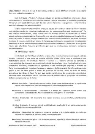9
Administração Rural e Economia Rural www.ifcursos.com.br Profª Leonéia Arruda
US$150 000 (em valores da época), de doze sócios, sendo que US$28 000 foram investidos pelo próprio
Ford, com então 40 anos na época.
A ele é atribuído o "fordismo", isto é, a produção em grande quantidade de automóveis a baixo
custo por meio da utilização do artifício conhecido como "linha de montagem", o qual tinha condições de
fabricar um carro a cada 98 minutos, além dos altos salários oferecidos a seus operários — notavelmente o
valor de 5 dólares por dia, adotado em 1914.
Ford via no consumismo uma chave para a paz, o que o levou certa vez a dizer: "o dinheiro é a coisa
mais inútil do mundo; não estou interessado nele, mas sim no que posso fazer pelo mundo com ele". Ele
não confiava em contabilistas, tendo reunido uma das maiores fortunas do mundo sem ao menos
possuir auditoria em sua companhia. A companhia teve sua primeira auditoria depois que Henry Ford II se
tornou seu diretor. O intenso empenho de Henry Ford para baixar os custos resultou em muitas inovações
técnicas e de negócios, incluindo um sistema de franquias que instalou uma concessionária em cada cidade
da América do Norte, e nas maiores cidades em seis continentes. Ford deixou a maior parte de sua grande
riqueza para a Fundação Ford, mas providenciou para que sua família pudesse controlar a companhia
permanentemente.
4.4 Administração Clássica
Foi idealizada por Henri Fayol caracteriza-se pela ênfase na estrutura organizacional, pela visão do
Homem Econômico e pela busca da máxima eficiência. Sofreu críticas como a manipulação dos
trabalhadores através dos incentivos materiais e salariais e a excessiva unidade de comando e
responsabilidade. Paralelamente aos estudos de Frederick Winslow Taylor, Henri Fayol defendia princípios
semelhantes na Europa, baseado em sua experiência na alta administração. Enquanto os métodos de
Taylor eram estudados por executivos Europeus, os seguidores da Administração Científica só deixaram de
ignorar a obra de Fayol quando a mesma foi publicada nos Estados Unidos. O atraso na difusão
generalizada das ideias de Fayol fez com que grandes contribuintes do pensamento administrativo
desconhecessem seus princípios básicos Fayol relacionou 14 princípios básicos que podem ser estudados
de forma complementar aos de Taylor:
Divisão do trabalho - Especialização dos funcionários desde o topo da hierarquia até os operários da
fábrica, assim, favorecendo a eficiência da produção aumentando a produtividade.
Autoridade e responsabilidade - Autoridade é o direito dos superiores darem ordens que
teoricamente serão obedecidas. Responsabilidade é a contrapartida da autoridade.
Unidade de comando - Um funcionário deve receber ordens de apenas um chefe, evitando contra
ordens.
Unidade de direção - O controle único é possibilitado com a aplicação de um plano para grupo de
atividades com os mesmos objetivos.
Disciplina - Necessidade de estabelecer regras de conduta e de trabalho válidas pra todos os
funcionários. A ausência de disciplina gera o caos na organização.
Prevalência dos interesses gerais - Os interesses gerais da organização devem prevalecer sobre os
interesses individuais.
 