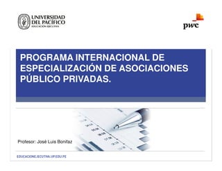 PROGRAMA INTERNACIONAL DE
ESPECIALIZACIÓN DE ASOCIACIONES
PÚBLICO PRIVADAS.
Profesor: José Luis Bonifaz
 