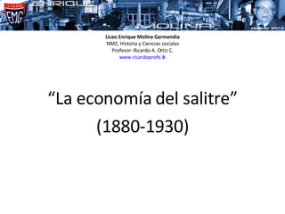 Liceo Enrique Molina Garmendia NM2, Historia y Ciencias sociales Profesor: Ricardo A. Ortiz C. www.ricardoprofe.tk “ La economía del salitre” (1880-1930) 
