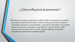 ¿ Cómo influyó en la economía ?
Producto de la gran producción de salitre, Chile se convierte en uno de los
principales productores de salitre a nivel mundial, que le dieron al país un
monopolio natural por cuatro décadas. Exportación del salitre, los europeos
fueron los primeros; más tarde, los del Medio y Lejano Oriente; y dato
curioso, los de América del Sur, recién décadas después. El principal
mercado de exportación es Inglaterra(70%).-
 