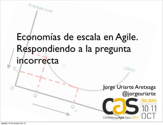 Economías de escala en Agile.
Respondiendo a la pregunta
incorrecta
Jorge Uriarte Aretxaga
@jorgeuriarte
sábado 12 de octubre de 13
 