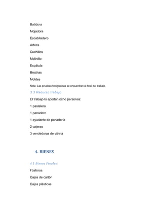 Batidora

Mojadora

Escabiladero

Arteza

Cuchillos

Molinillo

Espátula

Brochas

Moldes

Nota: Las pruebas fotográficas se encuentran al final del trabajo.

3.3 Recurso trabajo

El trabajo lo aportan ocho personas:

1 pastelero

1 panadero

1 ayudante de panadería

2 cajeras

3 vendedoras de vitrina




    4. BIENES

4.1 Bienes Finales:

Fósforos

Cajas de cartón

Cajas plásticas
 
