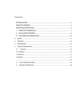 Contenido


     INTRODUCCIÓN ..........................................................................................................................4
     OBJETIVO GENERAL..................................................................................................................5
     OBJETIVOS ESPECIFICOS .......................................................................................................6
     1.      ASPECTOS GENERALES ..................................................................................................7
     2.      EVOLUCIÒN HISTÒRICA ...................................................................................................8
     3.      FACTORES DE PRODUCCION ...................................................................................... 10
4.        BIENES ....................................................................................................................................... 11
5.        SERVICIOS.................................................................................................................................. 14
6.        PROVEEDORES .......................................................................................................................... 15
7.        LINEAS DE PRODUCCION........................................................................................................... 15
     7.1         Panadería .......................................................................................................................... 15
     7.2 Pastelería................................................................................................................................ 16
     7.3 Galletería ................................................................................................................................. 17
     7.4 Bebidas .................................................................................................................................... 17
     ...................................................................................................................................................... 18
     8.      FLUJO ECONÓMICO SIMPLE:................................................................................................. 19
     9.      PRUEBAS FOTOGRÁFICAS: .................................................................................................... 20
 