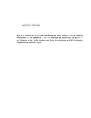 OBJETIVO GENERAL




Aplicar a una unidad productiva, todo lo que se viene realizando en la clase de
fundamento de la economía I, ver sus factores de producción los bienes y
servicios que entran en tal proceso, sus líneas de producción y toda la aplicación
respectiva que se pueda lograr.
 