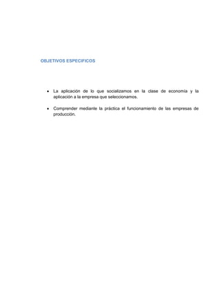 OBJETIVOS ESPECIFICOS




    La aplicación de lo que socializamos en la clase de economía y la
    aplicación a la empresa que seleccionamos.

    Comprender mediante la práctica el funcionamiento de las empresas de
    producción.
 