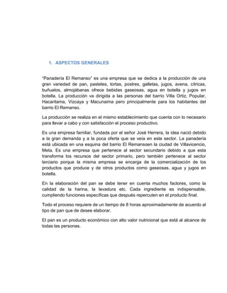 1. ASPECTOS GENERALES


“Panadería El Remanso” es una empresa que se dedica a la producción de una
gran variedad de pan, pasteles, tortas, postres, galletas, jugos, avena, cítricas,
buñuelos, almojábanas ofrece bebidas gaseosas, agua en botella y jugos en
botella. La producción va dirigida a las personas del barrio Villa Ortiz, Popular,
Hacaritama, Vizcaya y Macunaima pero principalmente para los habitantes del
barrio El Remanso.

La producción se realiza en el mismo establecimiento que cuenta con lo necesario
para llevar a cabo y con satisfacción el proceso productivo.

Es una empresa familiar, fundada por el señor José Herrera, la idea nació debido
a la gran demanda y a la poca oferta que se veía en este sector. La panadería
está ubicada en una esquina del barrio El Remansoen la ciudad de Villavicencio,
Meta. Es una empresa que pertenece al sector secundario debido a que esta
transforma los recursos del sector primario, pero también pertenece al sector
terciario porque la misma empresa se encarga de la comercialización de los
productos que produce y de otros productos como gaseosas, agua y jugos en
botella.

En la elaboración del pan se debe tener en cuenta muchos factores, como la
calidad de la harina, la levadura etc. Cada ingrediente es indispensable,
cumpliendo funciones específicas que después repercuten en el producto final.

Todo el proceso requiere de un tiempo de 8 horas aproximadamente de acuerdo al
tipo de pan que de desee elaborar.

El pan es un producto económico con alto valor nutricional que está al alcance de
todas las personas.
 