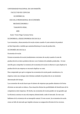 UNIVERSIDAD NACIONAL DE SAN MARTÍN.

     FACULTAD DE CIENCIAS

         ECONÓMICAS.

   ESCUELA PROFESIONAL DE ECONOMÍA

        MICROECONOMIA I

         TARAPOTO PERU.

             2009

   Autor: Víctor Hugo Carranza Serna

ECONOMIAS y DESECONOMIAS DE ESCALA

Las economías y deseconomías de escala existen cuando el costo unitario de producir

un bien baja/sube a medida que aumenta/disminuye la tasa de producción.

ECONOMÍA DE ESCALA:

Economías de escala

Existen economías de escala (rendimientos crecientes de escala) cuando el coste de

producción de un único producto decrece con el número de unidades producidas . Un test

sencillo para comprobar la existencia de economías de escala es observar si para duplicar la

producción de una empresa es necesario duplicar su coste.

Para comprender por qué se originan las economías de escala puede considerarse a la

empresa como una sinergia entre distintas unidades de producción en un momento

determinado del tiempo.

Las economías de escala hacen que el número de empresas que pueden abastecer de forma

eficiente un mercado se reduzca. Esta situación elimina las posibilidades de beneficiarse de la

competencia entre empresas. De hecho, las economías de escala pueden ser tan grandes que

la eficiencia consista en una sola empresa abasteciendo a todo el mercado. En este caso

hablamos de la existencia de un monopolio natural. Si esto ocurre, las economías de escala

crean un fallo de mercado que impiden alcanzar un asignación eficiente de los recursos.
 