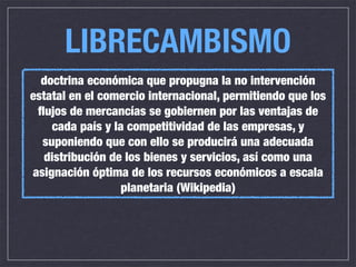 LIBRECAMBISMO
  doctrina económica que propugna la no intervención
estatal en el comercio internacional, permitiendo que los
 ﬂujos de mercancías se gobiernen por las ventajas de
    cada país y la competitividad de las empresas, y
  suponiendo que con ello se producirá una adecuada
  distribución de los bienes y servicios, así como una
asignación óptima de los recursos económicos a escala
                  planetaria (Wikipedia)
 
