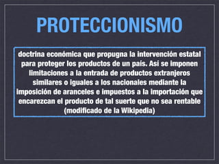 PROTECCIONISMO
 doctrina económica que propugna la intervención estatal
  para proteger los productos de un país. Así se imponen
    limitaciones a la entrada de productos extranjeros
      similares o iguales a los nacionales mediante la
imposición de aranceles e impuestos a la importación que
 encarezcan el producto de tal suerte que no sea rentable
                (modiﬁcado de la Wikipedia)
 