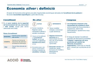 Economia silver a Catalunya | Píndola sectorial Abril 2018 | 4
El sector de l’economia silver genera una sèrie d’oportunitats econòmiques derivades de l'envelliment de la població i
les seves necessitats específiques a partir dels 55 anys.
És el canvi sistèmic de la capacitat
de funcionament del cos, de la ment
i dels sentits causat pels canvis
relacionats amb l'edat.
Àrees d’envelliment
Economia silver : definició
Font: Silver Group, 2016. “The 25 Effects of Ageing”.
Els silver
Veuen en l’envelliment
un procediment
holístic, per la qual
cosa paren atenció al
benestar de la ment i
el cos.
Les empreses responen a les
necessitats de la població silver
amb la creació de nous productes o
adaptant-los, oferint més
personalització i ajustant-se a nous
requeriments.
Tenen mobilitat
limitada o comencen
a patir demència.
Se senten joves i són
menys conservadors.
Prioritzen mantenir-se
saludables i enèrgics.
L’envelliment
El desig de retardar l’envelliment
garanteix als fabricants la possibilitat
d'adaptar i segmentar els seus
productes per satisfer les
diferents necessitats i
expectatives. S’obre així un mercat
gran i creixent per a productes de tot
tipus.
L’empresa
SENSORIAL
COGNITIU
FÍSIC
Canvis en les capacitats
dels sentits.
Canvis en la forma de
reaccionar als estímuls i
processar la informació.
Canvis físics derivats de
l’edat.
ACTIUS DEPENDENTS
Corren maratons,
llegeixen sense
necessitat d’ulleres o
escalen muntanyes.
Depenen de terceres
persones per a
desenvolupar-se en el
dia a dia, el que també
genera noves
oportunitats.
Demanden serveis com
residències, ajudes
tècniques a la mobilitat o
teleassistència
domiciliària.
 