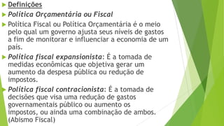  Definições
 Política Orçamentária ou Fiscal
 Política Fiscal ou Política Orçamentária é o meio
pelo qual um governo ajusta seus níveis de gastos
a fim de monitorar e influenciar a economia de um
país.
 Política fiscal expansionista: É a tomada de
medidas econômicas que objetiva gerar um
aumento da despesa pública ou redução de
impostos.
 Política fiscal contracionista: É a tomada de
decisões que visa uma redução de gastos
governamentais público ou aumento os
impostos, ou ainda uma combinação de ambos.
(Abismo Fiscal)
 