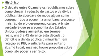 Histórico
 O debate entre Obama e os republicanos sobre
como chegar à redução de gastos e da dívida
pública não abordava de modo algum como
conseguir que a economia americana crescesse
mais rápido e o desemprego caísse. A triste
verdade é que se a economia dos Estados
Unidos pudesse aumentar, em termos
reais, uns 3 a 4% durante esta década, o
déficit e a dívida pública diminuiriam, em
relação ao PIB, o suficiente para evitar o
abismo fiscal, mas não houve propostas sobre
como isto poderia ser feito.
 