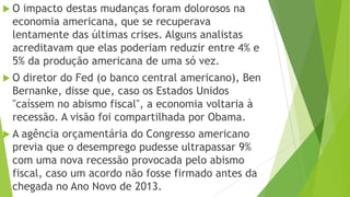  O impacto destas mudanças foram dolorosos na
economia americana, que se recuperava
lentamente das últimas crises. Alguns analistas
acreditavam que elas poderiam reduzir entre 4% e
5% da produção americana de uma só vez.
 O diretor do Fed (o banco central americano), Ben
Bernanke, disse que, caso os Estados Unidos
"caíssem no abismo fiscal", a economia voltaria à
recessão. A visão foi compartilhada por Obama.
 A agência orçamentária do Congresso americano
previa que o desemprego pudesse ultrapassar 9%
com uma nova recessão provocada pelo abismo
fiscal, caso um acordo não fosse firmado antes da
chegada no Ano Novo de 2013.
 