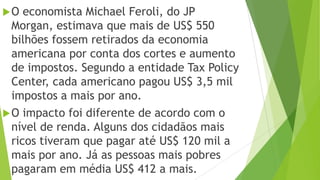 O economista Michael Feroli, do JP
Morgan, estimava que mais de US$ 550
bilhões fossem retirados da economia
americana por conta dos cortes e aumento
de impostos. Segundo a entidade Tax Policy
Center, cada americano pagou US$ 3,5 mil
impostos a mais por ano.
O impacto foi diferente de acordo com o
nível de renda. Alguns dos cidadãos mais
ricos tiveram que pagar até US$ 120 mil a
mais por ano. Já as pessoas mais pobres
pagaram em média US$ 412 a mais.
 