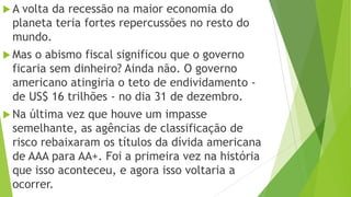 A volta da recessão na maior economia do
planeta teria fortes repercussões no resto do
mundo.
 Mas o abismo fiscal significou que o governo
ficaria sem dinheiro? Ainda não. O governo
americano atingiria o teto de endividamento -
de US$ 16 trilhões - no dia 31 de dezembro.
 Na última vez que houve um impasse
semelhante, as agências de classificação de
risco rebaixaram os títulos da dívida americana
de AAA para AA+. Foi a primeira vez na história
que isso aconteceu, e agora isso voltaria a
ocorrer.
 