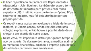 O líder republicano na Câmara dos Representantes
(deputados), John Boehner, também ofereceu o término
do desconto de impostos para pessoas com renda
superior a US$ 1 milhão como parte de um "plano B" para
resolver o impasse, mas foi desautorizado por seu
próprio partido.
 Os republicanos acabaram aceitando a ideia de impostos
maiores, e Obama acabou sendo reeleito com uma
votação expressiva, então houve a possibilidade de se
chegar a um acordo de curto prazo.
 Neste caso, foi importante definir por quanto tempo o
acordo valeria. Se durasse dois anos, a medida acalmaria
os mercados financeiros, adiando o impasse para depois
das eleições parlamentares americanas.
 