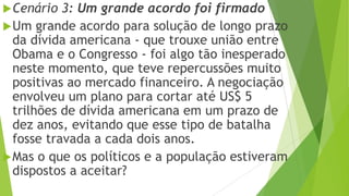 Cenário 3: Um grande acordo foi firmado
Um grande acordo para solução de longo prazo
da dívida americana - que trouxe união entre
Obama e o Congresso - foi algo tão inesperado
neste momento, que teve repercussões muito
positivas ao mercado financeiro. A negociação
envolveu um plano para cortar até US$ 5
trilhões de dívida americana em um prazo de
dez anos, evitando que esse tipo de batalha
fosse travada a cada dois anos.
Mas o que os políticos e a população estiveram
dispostos a aceitar?
 
