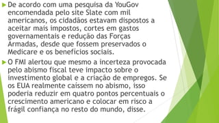  De acordo com uma pesquisa da YouGov
encomendada pelo site Slate com mil
americanos, os cidadãos estavam dispostos a
aceitar mais impostos, cortes em gastos
governamentais e redução das Forças
Armadas, desde que fossem preservados o
Medicare e os benefícios sociais.
 O FMI alertou que mesmo a incerteza provocada
pelo abismo fiscal teve impacto sobre o
investimento global e a criação de empregos. Se
os EUA realmente caíssem no abismo, isso
poderia reduzir em quatro pontos percentuais o
crescimento americano e colocar em risco a
frágil confiança no resto do mundo, disse.
 