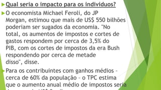 Qual seria o impacto para os indivíduos?
O economista Michael Feroli, do JP
Morgan, estimou que mais de US$ 550 bilhões
poderiam ser sugados da economia. "No
total, os aumentos de impostos e cortes de
gastos respondem por cerca de 3,5% do
PIB, com os cortes de impostos da era Bush
respondendo por cerca de metade
disso", disse.
Para os contribuintes com ganhos médios –
cerca de 60% da população – o TPC estima
que o aumento anual médio de impostos seria
 