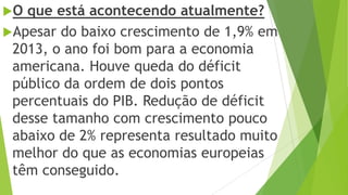 O que está acontecendo atualmente?
Apesar do baixo crescimento de 1,9% em
2013, o ano foi bom para a economia
americana. Houve queda do déficit
público da ordem de dois pontos
percentuais do PIB. Redução de déficit
desse tamanho com crescimento pouco
abaixo de 2% representa resultado muito
melhor do que as economias europeias
têm conseguido.
 
