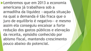 Lembremos que em 2013 a economia
americana já trabalhava sob a
armadilha da liquidez —aquela situação
na qual a demanda é tão fraca que o
juro de equilíbrio é negativo— e mesmo
assim ela conseguiu encaixar a forte
redução dos gastos públicos e elevação
da receita, episódio conhecido por
abismo fiscal, mantendo crescimento
pouco abaixo do potencial.
 