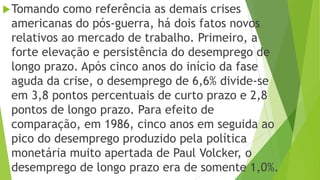 Tomando como referência as demais crises
americanas do pós-guerra, há dois fatos novos
relativos ao mercado de trabalho. Primeiro, a
forte elevação e persistência do desemprego de
longo prazo. Após cinco anos do início da fase
aguda da crise, o desemprego de 6,6% divide-se
em 3,8 pontos percentuais de curto prazo e 2,8
pontos de longo prazo. Para efeito de
comparação, em 1986, cinco anos em seguida ao
pico do desemprego produzido pela política
monetária muito apertada de Paul Volcker, o
desemprego de longo prazo era de somente 1,0%.
 