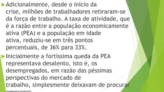 Adicionalmente, desde o início da
crise, milhões de trabalhadores retiraram-se
da força de trabalho. A taxa de atividade, que
é a razão entre a população economicamente
ativa (PEA) e a população em idade
ativa, reduziu-se em três pontos
percentuais, de 36% para 33%.
Inicialmente a fortíssima queda da PEA
representava desalento, isto é, os
desempregados, em razão das péssimas
perspectivas do mercado de
trabalho, simplesmente deixavam de procurar
 