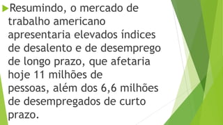 Resumindo, o mercado de
trabalho americano
apresentaria elevados índices
de desalento e de desemprego
de longo prazo, que afetaria
hoje 11 milhões de
pessoas, além dos 6,6 milhões
de desempregados de curto
prazo.
 