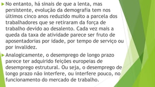  No entanto, há sinais de que a lenta, mas
persistente, evolução da demografia tem nos
últimos cinco anos reduzido muito a parcela dos
trabalhadores que se retiraram da força de
trabalho devido ao desalento. Cada vez mais a
queda da taxa de atividade parece ser fruto de
aposentadorias por idade, por tempo de serviço ou
por invalidez.
 Analogicamente, o desemprego de longo prazo
parece ter adquirido feições europeias de
desemprego estrutural. Ou seja, o desemprego de
longo prazo não interfere, ou interfere pouco, no
funcionamento do mercado de trabalho.
 