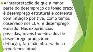 A interpretação de que a maior
parte do desemprego de longo prazo
é desemprego estrutural é coerente
com inflação positiva, como temos
observado nos EUA, e desemprego
elevado. Nas experiências
passadas, níveis tão elevados de
desemprego produziram
deflação, fato não observado na
experiência atual.
 