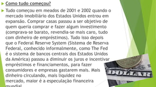  Como tudo começou?
 Tudo começou em meados de 2001 e 2002 quando o
mercado imobiliário dos Estados Unidos entrou em
expansão. Comprar casas passou a ser objetivo de
quem queria comprar e fazer algum investimento
(comprava-se barato, revendia-se mais caro, tudo
com dinheiro de empréstimos). Tudo isso depois
que o Federal Reserve System (Sistema de Reserva
Federal, conhecido informalmente, como The Fed
é o sistema de bancos centrais dos Estados Unidos
da América) passou a diminuir os juros e incentivar
empréstimos e financiamentos, para fazer
consumidores e empresas gastarem mais. Mais
dinheiro circulando, mais liquidez no
mercado, maior é a especulação financeira
 